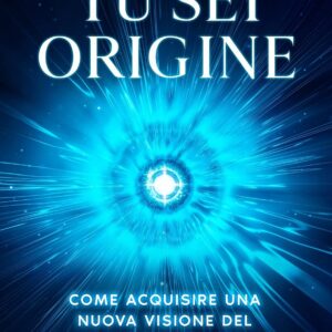Tu Sei Origine: Come acquisire una nuova visione del mondo e creare una nuova realtà